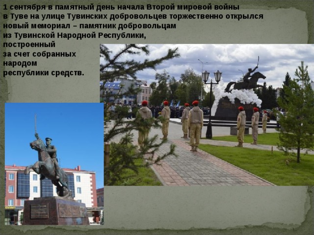 1 сентября в памятный день начала Второй мировой войны в Туве на улице Тувинских добровольцев торжественно открылся новый мемориал – памятник добровольцам из Тувинской Народной Республики, построенный за счет собранных народом республики средств. 