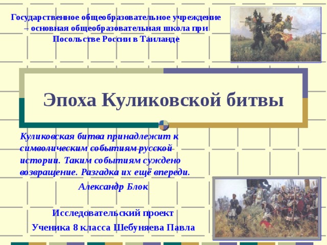 Государственное общеобразовательное учреждение – основная общеобразовательная школа при Посольстве России в Таиланде Эпоха Куликовской битвы Куликовская битва принадлежит к символическим событиям русской истории. Таким событиям суждено возвращение. Разгадка их ещё впереди. Александр Блок  Исследовательский проект Ученика 8 класса Шебуняева Павла 