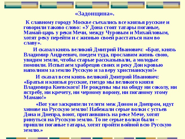 «Задонщина».  К славному городу Москве съехались все князья русские и говорили таково слово: «У Дона стоят татары поганые, Мамай-царь у реки Мечи, между Чуровым и Михайловым, хотят реку перейти и с жизнью своей расстаться нам во славу».  И сказал князь великий Дмитрий Иванович: «Брат, князь Владимир Андреевич, поедем туда, прославим жизнь свою, увидим земли, чтобы старые рассказывали, а молодые помнили. Испытаем храбрецов своих и реку Дон кровью наполним за землю Русскую и за веру христианскую!»  И сказал всем князь великий Дмитрий Иванович: «Братья и князья русские, гнездо мы великого князя Владимира Киевского! Не рождены мы на обиду ни соколу, ни ястребу, ни кречету, ни черному ворону, ни поганому этому Мамаю!»  «Вот уже заскрипели телеги меж Доном и Днепром, идут хинове на Русскую землю! Набежали серые волки с устьев Дона и Днепра, воют, притаившись на реке Мече, хотят ринуться на Русскую землю. То не серые волки были – пришли поганые татары, хотят пройти войной всю Русскую землю.» 