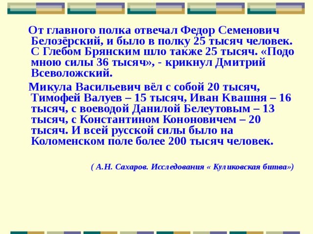  От главного полка отвечал Федор Семенович Белозёрский, и было в полку 25 тысяч человек. С Глебом Брянским шло также 25 тысяч. «Подо мною силы 36 тысяч», - крикнул Дмитрий Всеволожский.  Микула Васильевич вёл с собой 20 тысяч, Тимофей Валуев – 15 тысяч, Иван Квашня – 16 тысяч, с воеводой Данилой Белеутовым – 13 тысяч, с Константином Кононовичем – 20 тысяч. И всей русской силы было на Коломенском поле более 200 тысяч человек.  ( А.Н. Сахаров. Исследования « Куликовская битва») 