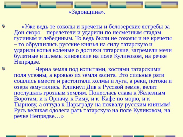 «Задонщина».  «Уже ведь те соколы и кречеты и белозерские ястребы за Дон скоро перелетели и ударили по несметным стадам гусиным и лебединым. То ведь были не соколы и не кречеты – то обрушились русские князья на силу татарскую и ударили копья коленые о доспехи татарские, загремели мечи булатные и шлемы хиновские на поле Куликовом, на речке Непрядве.  Черна земля под копытами, костями татарскими поля усеяны, а кровью их земля залита. Это сильные рати сошлись вместе и растоптали холмы и луга, а реки, потоки и озера замутились. Кликнул Див в Русской земле, велит послушать грозным землям. Понеслась слава к Железным Воротам, и к Орначу, к Риму, и к Кафе по морю, и к Тырнову, а оттуда к Царьграду на похвалу русским князьям! Русь великая одолела рать татарскую на поле Куликовом, на речке Непрядве…» 