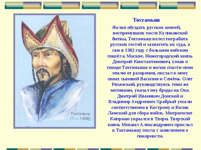 Тохтамыш Желая обуздать русских князей, воспрянувших после Куликовской битвы, Тохтамыш велел пограбить русских гостей и захватить их суда, а сам в 1382 году с большим войском пошёл к Москве. Нижегородский князь Дмитрий Константинович, узнав о походе Тохтамыша и желая спасти свою землю от разорения, послал к нему своих сыновей Василия и Семёна. Олег Рязанский, руководствуясь теми же мотивами, указал ему броды на Оке. Дмитрий Иванович Донской и Владимир Андреевич Храбрый уехали соответственно в Кострому и Волок Ламский для сбора войск. Митрополит Киприан укрылся в Твери. Тверской князь Михаил Александрович прислал к Тохтамышу посла с заявлением о покорности. 