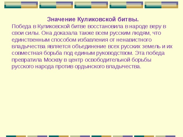 Значение Куликовской битвы. Победа в Куликовской битве восстановила в народе веру в свои силы. Она доказала также всем русским людям, что единственным способом избавления от ненавистного владычества является объединение всех русских земель и их совместная борьба под единым руководством. Эта победа превратила Москву в центр освободительной борьбы русского народа против ордынского владычества. 