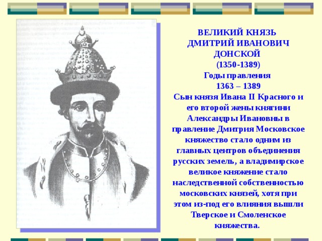 ВЕЛИКИЙ КНЯЗЬ  ДМИТРИЙ ИВАНОВИЧ  ДОНСКОЙ  (1350-1389)  Годы правления  1363 – 1389  Сын князя Ивана II Красного и его второй жены княгини Александры Ивановны в правление Дмитрия Московское княжество стало одним из главных центров объединения русских земель, а владимирское великое княжение стало наследственной собственностью московских князей, хотя при этом из-под его влияния вышли Тверское и Смоленское княжества. 