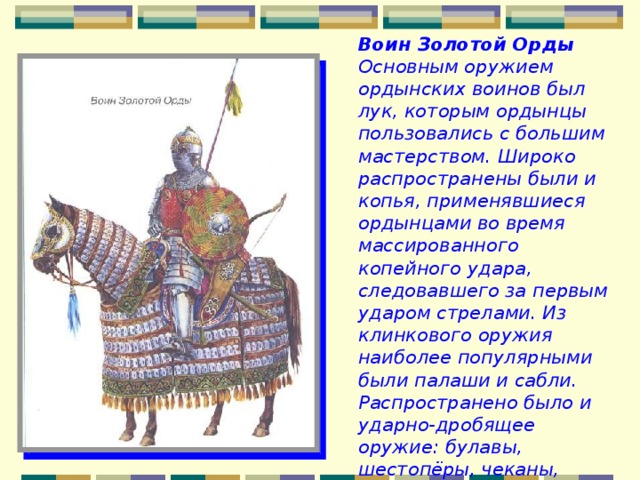 Воин Золотой Орды Основным оружием ордынских воинов был лук, которым ордынцы пользовались с большим мастерством. Широко распространены были и копья, применявшиеся ордынцами во время массированного копейного удара, следовавшего за первым ударом стрелами. Из клинкового оружия наиболее популярными были палаши и сабли. Распространено было и ударно-дробящее оружие: булавы, шестопёры, чеканы, клевцы, кистени. 