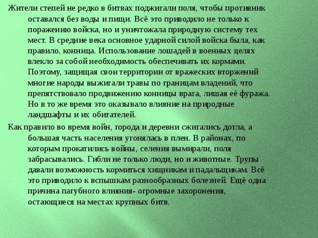 Жители степей не редко в битвах поджигали поля, чтобы противник оставался без воды и пищи. Всё это приводило не только к поражению войска, но и уничтожала природную систему тех мест. В средние века основное ударной силой войска была, как правило, конница. Использование лошадей в военных целях влекло за собой необходимость обеспечивать их кормами. Поэтому, защищая свои территории от вражеских вторжений многие народы выжигали травы по границам владений, что препятствовало продвижению конницы врага, лишая её фуража. Но в то же время это оказывало влияние на природные ландшафты и их обитателей. Как правило во время войн, города и деревни сжигались дотла, а большая часть населения угонялась в плен. В районах, по которым прокатились войны, селения вымирали, поля забрасывались. Гибли не только люди, но и животные. Трупы давали возможность кормиться хищникам и падальщикам. Всё это приводило к вспышкам разнообразных болезней. Ещё одна причина пагубного влияния- огромные захоронения, остающиеся на местах крупных битв. 