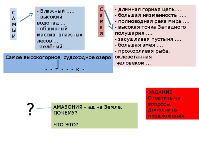 Самая - длинная горная цепь….. - большая низменность ….. - полноводная река мира …. - высокая точка Западного полушария …. - засушливая пустыня …. - большая змея …. - прожорливая рыба, оклеветанная  человеком … - Влажный ….. - высокий водопад … - обширный массив влажных лесов …  -зелёный … САМЫЙ Самое высокогорное, судоходное озеро  - - т - - - к - ЗАДАНИЕ Ответить на вопросы. Дополнить предложения ? АМАЗОНИЯ – ад на Земле. ПОЧЕМУ? ЧТО ЭТО? 