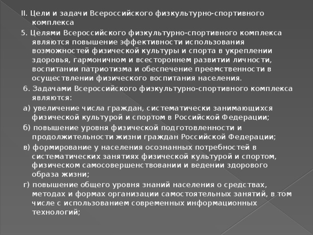 II. Цели и задачи Всероссийского физкультурно-спортивного комплекса 5. Целями Всероссийского физкультурно-спортивного комплекса являются повышение эффективности использования возможностей физической культуры и спорта в укреплении здоровья, гармоничном и всестороннем развитии личности, воспитании патриотизма и обеспечение преемственности в осуществлении физического воспитания населения.  6. Задачами Всероссийского физкультурно-спортивного комплекса являются:  а) увеличение числа граждан, систематически занимающихся физической культурой и спортом в Российской Федерации;  б) повышение уровня физической подготовленности и продолжительности жизни граждан Российской Федерации;  в) формирование у населения осознанных потребностей в систематических занятиях физической культурой и спортом, физическом самосовершенствовании и ведении здорового образа жизни;  г) повышение общего уровня знаний населения о средствах, методах и формах организации самостоятельных занятий, в том числе с использованием современных информационных технологий; 