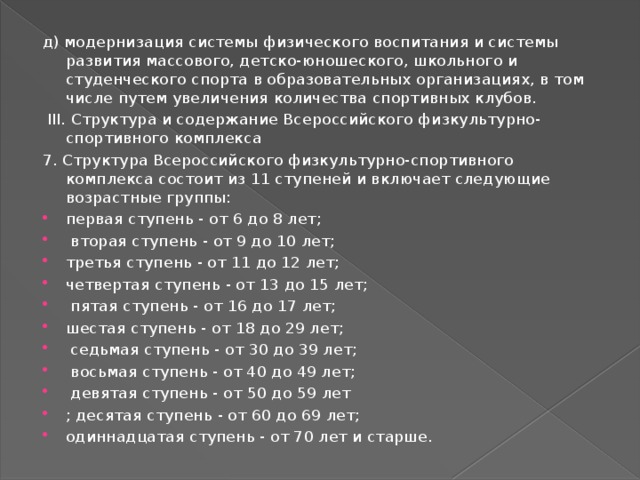 д) модернизация системы физического воспитания и системы развития массового, детско-юношеского, школьного и студенческого спорта в образовательных организациях, в том числе путем увеличения количества спортивных клубов.  III. Структура и содержание Всероссийского физкультурно-спортивного комплекса 7. Структура Всероссийского физкультурно-спортивного комплекса состоит из 11 ступеней и включает следующие возрастные группы: первая ступень - от 6 до 8 лет;  вторая ступень - от 9 до 10 лет; третья ступень - от 11 до 12 лет; четвертая ступень - от 13 до 15 лет;  пятая ступень - от 16 до 17 лет; шестая ступень - от 18 до 29 лет;  седьмая ступень - от 30 до 39 лет;  восьмая ступень - от 40 до 49 лет;  девятая ступень - от 50 до 59 лет ; десятая ступень - от 60 до 69 лет; одиннадцатая ступень - от 70 лет и старше. 
