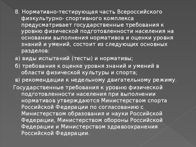  8. Нормативно-тестирующая часть Всероссийского физкультурно- спортивного комплекса предусматривает государственные требования к уровню физической подготовленности населения на основании выполнения нормативов и оценки уровня знаний и умений, состоит из следующих основных разделов:  а) виды испытаний (тесты) и нормативы;  б) требования к оценке уровня знаний и умений в области физической культуры и спорта;  в) рекомендации к недельному двигательному режиму. Государственные требования к уровню физической подготовленности населения при выполнении нормативов утверждаются Министерством спорта Российской Федерации по согласованию с Министерством образования и науки Российской Федерации, Министерством обороны Российской Федерации и Министерством здравоохранения Российской Федерации. 