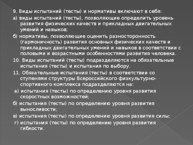 9. Виды испытаний (тесты) и нормативы включают в себя: а) виды испытаний (тесты), позволяющие определить уровень развития физических качеств и прикладных двигательных умений и навыков; б) нормативы, позволяющие оценить разносторонность (гармоничность) развития основных физических качеств и прикладных двигательных умений и навыков в соответствии с половыми и возрастными особенностями развития человека. 10. Виды испытаний (тесты) подразделяются на обязательные испытания (тесты) и испытания по выбору. 11. Обязательные испытания (тесты) в соответствии со ступенями структуры Всероссийского физкультурно-спортивного комплекса подразделяются на:  а) испытания (тесты) по определению уровня развития скоростных возможностей; б) испытания (тесты) по определению уровня развития выносливости; в) испытания (тесты) по определению уровня развития силы;  г) испытания (тесты) по определению уровня развития гибкости. 