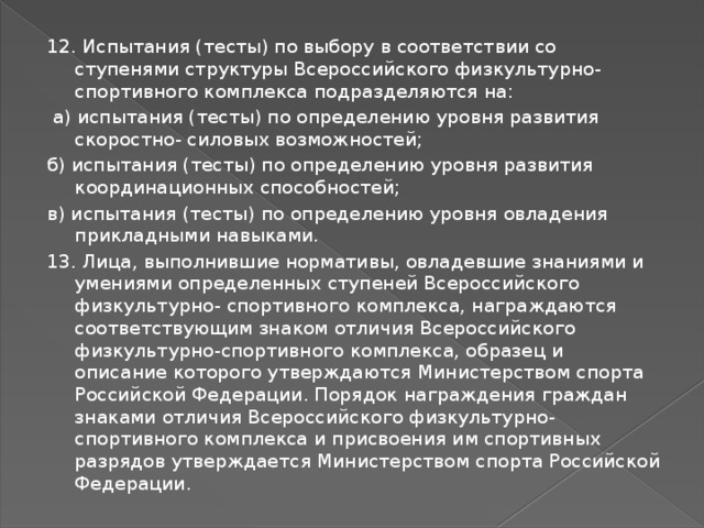 12. Испытания (тесты) по выбору в соответствии со ступенями структуры Всероссийского физкультурно-спортивного комплекса подразделяются на:  а) испытания (тесты) по определению уровня развития скоростно- силовых возможностей; б) испытания (тесты) по определению уровня развития координационных способностей; в) испытания (тесты) по определению уровня овладения прикладными навыками. 13. Лица, выполнившие нормативы, овладевшие знаниями и умениями определенных ступеней Всероссийского физкультурно- спортивного комплекса, награждаются соответствующим знаком отличия Всероссийского физкультурно-спортивного комплекса, образец и описание которого утверждаются Министерством спорта Российской Федерации. Порядок награждения граждан знаками отличия Всероссийского физкультурно-спортивного комплекса и присвоения им спортивных разрядов утверждается Министерством спорта Российской Федерации. 