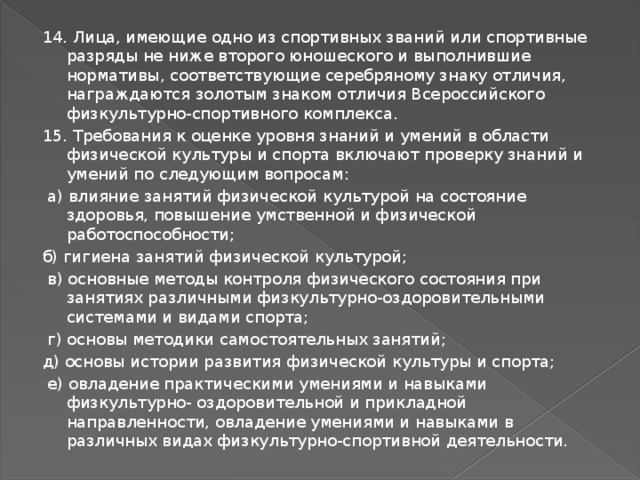 14. Лица, имеющие одно из спортивных званий или спортивные разряды не ниже второго юношеского и выполнившие нормативы, соответствующие серебряному знаку отличия, награждаются золотым знаком отличия Всероссийского физкультурно-спортивного комплекса. 15. Требования к оценке уровня знаний и умений в области физической культуры и спорта включают проверку знаний и умений по следующим вопросам:  а) влияние занятий физической культурой на состояние здоровья, повышение умственной и физической работоспособности; б) гигиена занятий физической культурой;  в) основные методы контроля физического состояния при занятиях различными физкультурно-оздоровительными системами и видами спорта;  г) основы методики самостоятельных занятий; д) основы истории развития физической культуры и спорта;  е) овладение практическими умениями и навыками физкультурно- оздоровительной и прикладной направленности, овладение умениями и навыками в различных видах физкультурно-спортивной деятельности. 
