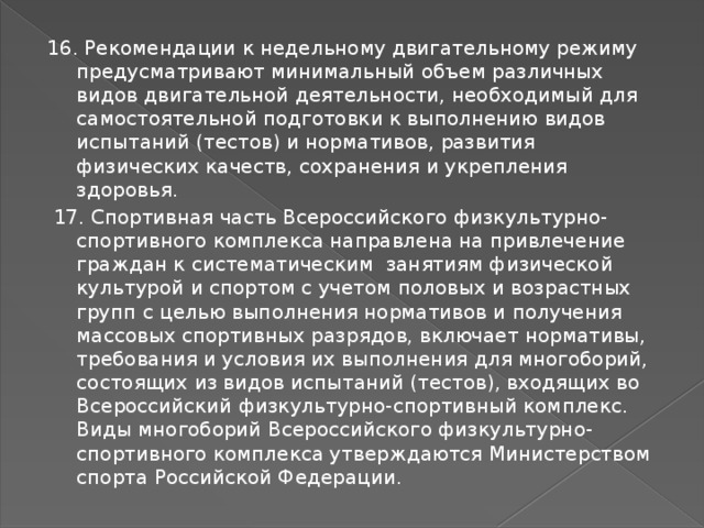 16. Рекомендации к недельному двигательному режиму предусматривают минимальный объем различных видов двигательной деятельности, необходимый для самостоятельной подготовки к выполнению видов испытаний (тестов) и нормативов, развития физических качеств, сохранения и укрепления здоровья.  17. Спортивная часть Всероссийского физкультурно-спортивного комплекса направлена на привлечение граждан к систематическим занятиям физической культурой и спортом с учетом половых и возрастных групп с целью выполнения нормативов и получения массовых спортивных разрядов, включает нормативы, требования и условия их выполнения для многоборий, состоящих из видов испытаний (тестов), входящих во Всероссийский физкультурно-спортивный комплекс. Виды многоборий Всероссийского физкультурно-спортивного комплекса утверждаются Министерством спорта Российской Федерации. 