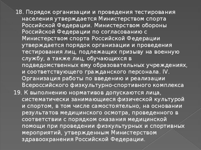 18. Порядок организации и проведения тестирования населения утверждается Министерством спорта Российской Федерации. Министерством обороны Российской Федерации по согласованию с Министерством спорта Российской Федерации утверждается порядок организации и проведения тестирования лиц, подлежащих призыву на военную службу, а также лиц, обучающихся в подведомственных ему образовательных учреждениях, и соответствующего гражданского персонала. IV. Организация работы по введению и реализации Всероссийского физкультурно-спортивного комплекса 19. К выполнению нормативов допускаются лица, систематически занимающиеся физической культурой и спортом, в том числе самостоятельно, на основании результатов медицинского осмотра, проведенного в соответствии с порядком оказания медицинской помощи при проведении физкультурных и спортивных мероприятий, утвержденным Министерством здравоохранения Российской Федерации. 