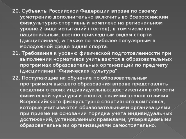 20. Субъекты Российской Федерации вправе по своему усмотрению дополнительно включить во Всероссийский физкультурно-спортивный комплекс на региональном уровне 2 вида испытаний (тестов), в том числе по национальным, военно-прикладным видам спорта (дисциплинам), а также по наиболее популярным в молодежной среде видам спорта. 21. Требования к уровню физической подготовленности при выполнении нормативов учитываются в образовательных программах образовательных организаций по предмету (дисциплине) 