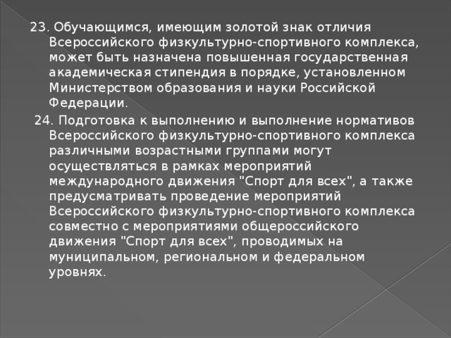 23. Обучающимся, имеющим золотой знак отличия Всероссийского физкультурно-спортивного комплекса, может быть назначена повышенная государственная академическая стипендия в порядке, установленном Министерством образования и науки Российской Федерации.  24. Подготовка к выполнению и выполнение нормативов Всероссийского физкультурно-спортивного комплекса различными возрастными группами могут осуществляться в рамках мероприятий международного движения 