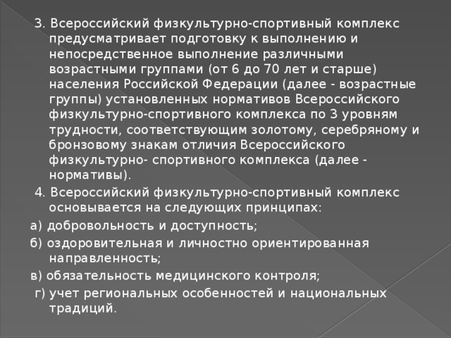  3. Всероссийский физкультурно-спортивный комплекс предусматривает подготовку к выполнению и непосредственное выполнение различными возрастными группами (от 6 до 70 лет и старше) населения Российской Федерации (далее - возрастные группы) установленных нормативов Всероссийского физкультурно-спортивного комплекса по 3 уровням трудности, соответствующим золотому, серебряному и бронзовому знакам отличия Всероссийского физкультурно- спортивного комплекса (далее - нормативы).  4. Всероссийский физкультурно-спортивный комплекс основывается на следующих принципах: а) добровольность и доступность; б) оздоровительная и личностно ориентированная направленность; в) обязательность медицинского контроля;  г) учет региональных особенностей и национальных традиций. 