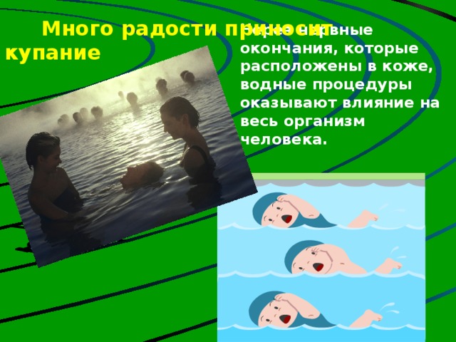  Много радости приносит купание     Через нервные окончания, которые расположены в коже, водные процедуры оказывают влияние на весь организм человека. Но если будешь действовать по принципу: все, с сегодняшнего дня начинаю закаляться, снимаю обувь, обливаюсь холодной водой, наверное дело закончится насморком, если не хуже. Нужно ходить босиком, но очень часто сырые ноги становятся причиной простуды, головной боли. Дело в том, что подушечки четырех ногтевых фаланг пальцев ног (кроме больших пальцев) связаны с лобными гайморовыми пазухами. Недаром народная мудрость гласит: «Держи ноги в тепле, а голову в холоде».  