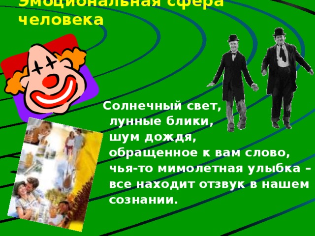 Эмоциональная сфера человека    Солнечный свет,  лунные блики,  шум дождя,  обращенное к вам слово,  чья-то мимолетная улыбка –  все находит отзвук в нашем  сознании. Человек, соблюдающий здоровые формы жизнедеятельности, свободнее переносит психоэмоциональные трудности, легче переносит стрессовые ситуации. Говорят: «Где любовь да совет, там и горя нет» В ком воля есть и сильный дух, Тот победит любой недуг. Болезнь отступит перед гордым, Перед бесстрашным, непокорным.  