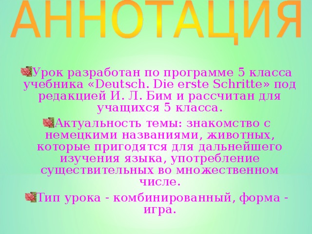 Урок разработан по программе 5 класса учебника « Deutsch. Die erste Schritte » под редакцией И. Л. Бим и рассчитан для учащихся 5 класса. Актуальность темы: знакомство с немецкими  названиями, животных, которые пригодятся для дальнейшего изучения языка, употребление существительных во множественном числе. Тип урока - комбинированный, форма - игра. 