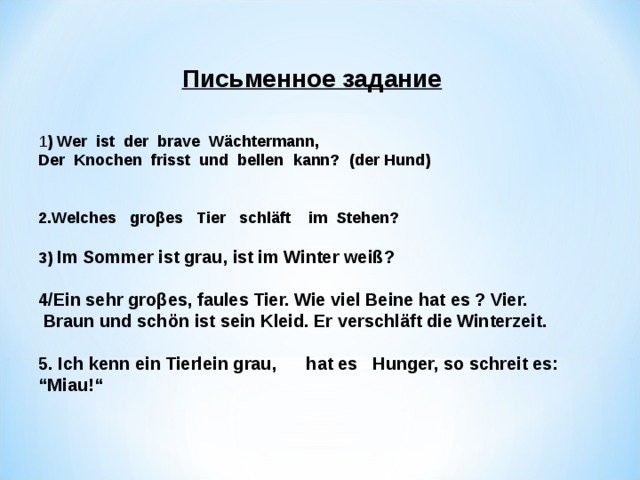 Письменное задание   1 ) Wer  ist  der  brave  Wächtermann, Der  Knochen  frisst  und  bellen  kann?  (der Hund)   2 . Welches  gro β es  Tier  schläft  im Stehen?  3)  Im Sommer ist grau, ist im Winter weiß ?  4/Ein sehr groβes, faules Tier. Wie viel Beine hat es ? Vier.  Braun und schön ist sein Kleid. Er verschläft die Winterzeit .  5. Ich kenn ein Tierlein grau, hat es  Hunger, so schreit es: “Miau!“       
