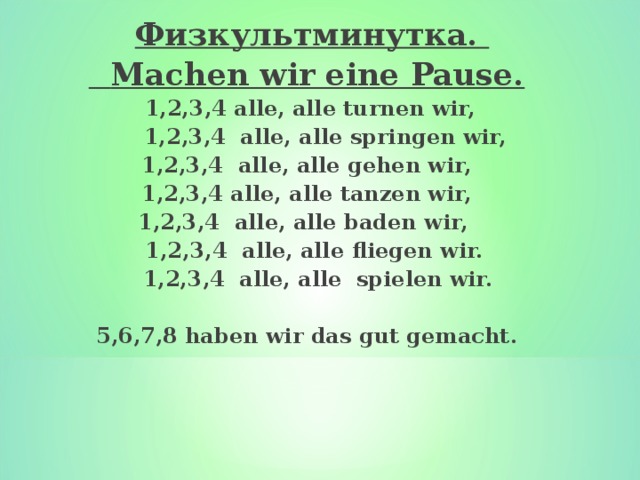  Физкультминутка.  Machen wir eine Pause.  1,2,3,4 alle, alle turnen wir,  1,2,3,4 alle, alle springen wir, 1,2,3,4 alle, alle gehen wir, 1,2,3,4 alle, alle tanzen wir, 1,2,3,4 alle, alle baden wir,  1,2,3,4 alle, alle fliegen wir.   1,2,3,4 alle, alle spielen wir.  5 , 6 , 7 , 8 haben wir das gut gemacht . 