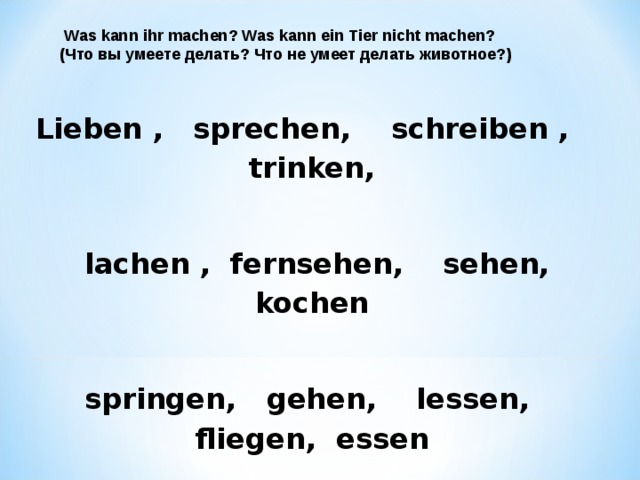  Was kann ihr machen? Was kann ein Tier nicht machen? ( Что вы умеете делать? Что не умеет делать животное?) Lieben , sprechen ,   schreiben , trinken ,   lachen ,   fernsehen , sehen , kochen   springen , gehen , lessen , fliegen , essen  schwimmen ,   lernen ,   schlafen , lachen . 