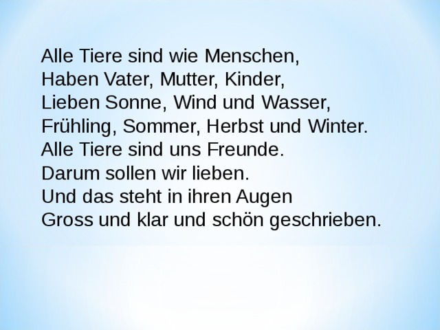 Alle Tiere sind wie Menschen, Haben Vater, Mutter, Kinder, Lieben Sonne, Wind und Wasser, Frühling, Sommer, Herbst und Winter. Alle Tiere sind uns Freunde. Darum sollen wir lieben. Und das steht in ihren Augen Gross und klar und schön geschrieben. 