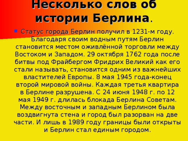 Несколько слов об истории Берлина .   Статус города Берлин получил в 1231-м году. Благодаря своим водным путям Берлин становится местом оживлённой торговли между Востоком и Западом. 29 октября 1762 года после битвы под Фрайбергом Фридрих Великий как его стали называть, становится одним из важнейших властителей Европы. 8 мая 1945 года-конец второй мировой войны. Каждая третья квартира в Берлине разрушена. С 24 июня 1948 г. по 12 мая 1949 г. длилась блокада Берлина Советам. Между восточным и западным Берлином была воздвигнута стена и город был разорван на две части. И лишь в 1989 году границы были открыты и Берлин стал единым городом.  