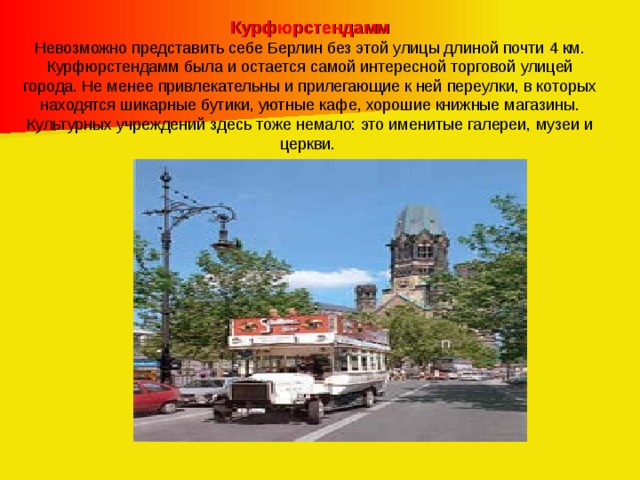 Курфюрстендамм Невозможно представить себе Берлин без этой улицы длиной почти 4 км. Курфюрстендамм была и остается самой интересной торговой улицей города. Не менее привлекательны и прилегающие к ней переулки, в которых находятся шикарные бутики, уютные кафе, хорошие книжные магазины. Культурных учреждений здесь тоже немало: это именитые галереи, музеи и церкви. 