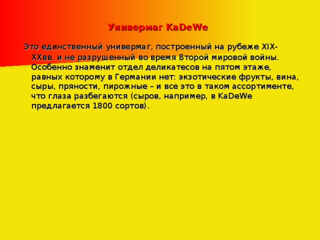 Универмаг KaDeWe   Это единственный универмаг, построенный на рубеже XIX-XXвв. и не разрушенный во время Второй мировой войны. Особенно знаменит отдел деликатесов на пятом этаже, равных которому в Германии нет: экзотические фрукты, вина, сыры, пряности, пирожные – и все это в таком ассортименте, что глаза разбегаются (сыров, например, в KaDeWe предлагается 1800 сортов). 