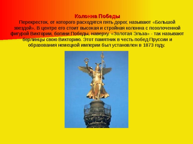Колонна Победы Перекресток, от которого расходятся пять дорог, называют «Большой звездой». В центре его стоит высокая и стройная колонна с позолоченной фигурой Виктории, богини Победы, наверху. «Золотая Эльза» - так называют берлинцы свою Викторию. Этот памятник в честь побед Пруссии и образования немецкой империи был установлен в 1873 году.  