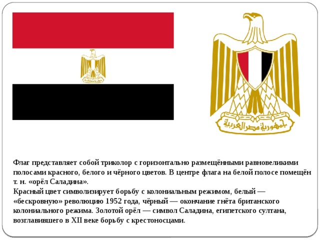 Флаг представляет собой триколор с горизонтально размещёнными равновеликими полосами красного, белого и чёрного цветов. В центре флага на белой полосе помещён т. н. «орёл Саладина». Красный цвет символизирует борьбу с колониальным режимом, белый — «бескровную» революцию 1952 года, чёрный — окончание гнёта британского колониального режима. Золотой орёл — символ Саладина, египетского султана, возглавившего в XII веке борьбу с крестоносцами. 