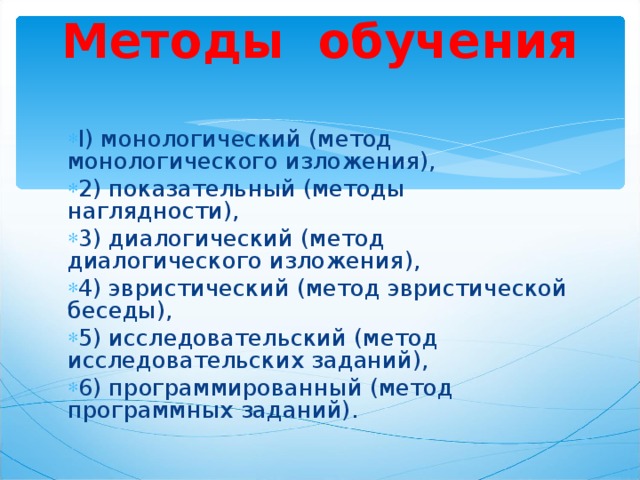 Методы обучения     I) монологический (метод монологического изложения), 2) показательный (методы наглядности), 3) диалогический (метод диалогического изложения), 4) эвристический (метод эвристической беседы), 5) исследовательский (метод исследовательских заданий), 6) программированный (метод программных заданий). 