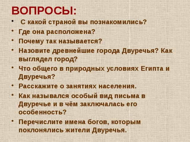 ВОПРОСЫ:  С какой страной вы познакомились? Где она расположена? Почему так называется? Назовите древнейшие города Двуречья? Как выглядел город? Что общего в природных условиях Египта и Двуречья? Расскажите о занятиях населения. Как назывался особый вид письма в Двуречье и в чём заключалась его особенность? Перечислите имена богов, которым поклонялись жители Двуречья.    