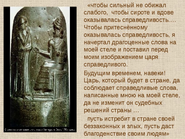  «чтобы сильный не обижал слабого, чтобы сироте и вдове оказывалась справедливость…. Чтобы притеснённому оказывалась справедливость, я начертал драгоценные слова на моей стеле и поставил перед моим изображением царя справедливого.  Будущим временем, навеки! Царь, который будет в стране, да соблюдает справедливые слова, написанные мною на моей стеле, да не изменит он судебных решений страны …  пусть истребит в стране своей беззаконных и злых, пусть даст благоденствие своим людям» 
