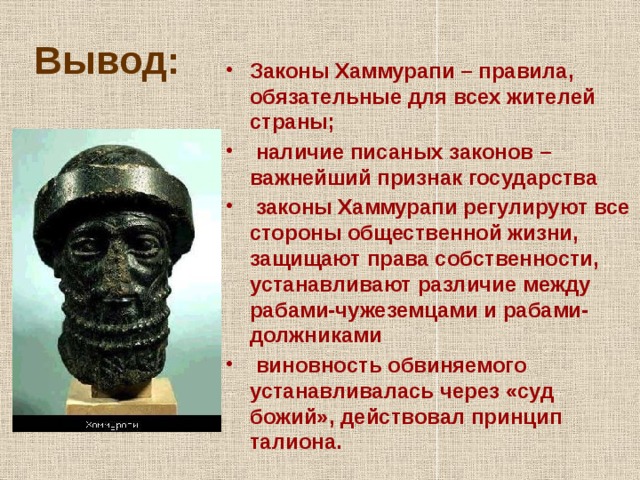 Вывод: Законы Хаммурапи – правила, обязательные для всех жителей страны;  наличие писаных законов – важнейший признак государства  законы Хаммурапи регулируют все стороны общественной жизни, защищают права собственности, устанавливают различие между рабами-чужеземцами и рабами-должниками  виновность обвиняемого устанавливалась через «суд божий», действовал принцип талиона. 