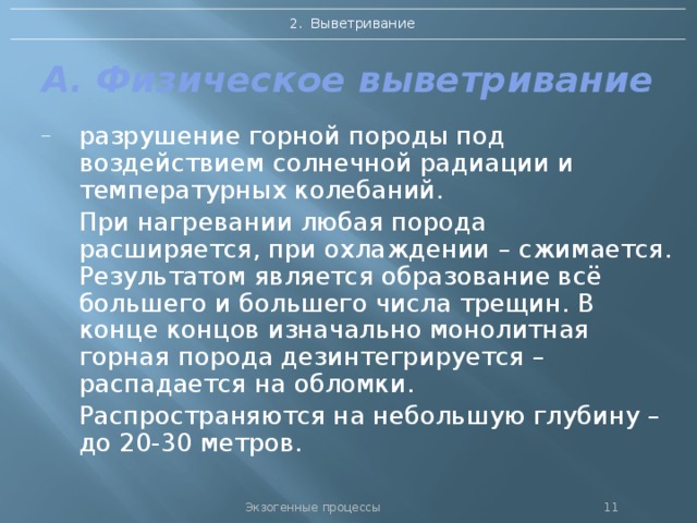2. Выветривание А. Физическое выветривание разрушение горной породы под воздействием солнечной радиации и температурных колебаний.  При нагревании любая порода расширяется, при охлаждении – сжимается. Результатом является образование всё большего и большего числа трещин. В конце концов изначально монолитная горная порода дезинтегрируется – распадается на обломки.  Распространяются на небольшую глубину – до 20-30 метров. Экзогенные процессы 10 