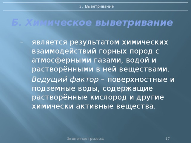 2. Выветривание Б. Химическое выветривание является результатом химических взаимодействий горных пород с атмосферными газами, водой и растворёнными в ней веществами.  Ведущий фактор – поверхностные и подземные воды, содержащие растворённые кислород и другие химически активные вещества. Экзогенные процессы 16 