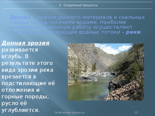 3. Осадочные процессы Эрозия  – размыв рыхлого материала и скальных горных пород текучими водами. Наиболее значимую эрозионную работу осуществляют постоянно действующие водные потоки – реки .   Донная эрозия развивается вглубь. В результате этого вида эрозии река врезается в подстилающие её отложения и горные породы, русло её углубляется. Экзогенные процессы 21 