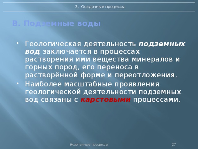 3. Осадочные процессы В. Подземные воды Геологическая деятельность подземных вод заключается в процессах растворения ими вещества минералов и горных пород, его переноса в растворённой форме и переотложения. Наиболее масштабные проявления геологической деятельности подземных вод связаны с карстовыми процессами. Экзогенные процессы 26 