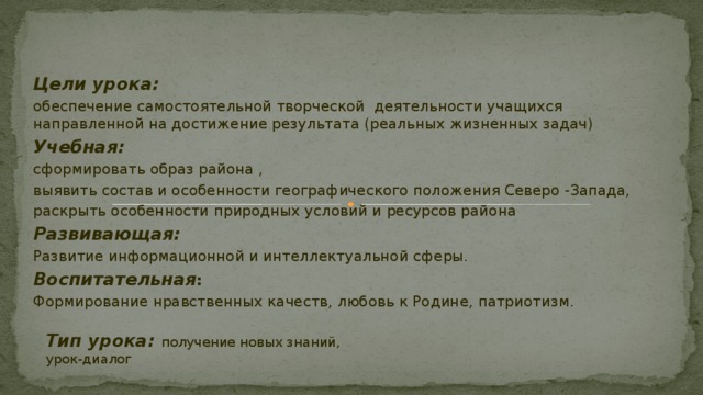    Цели урока: обеспечение самостоятельной творческой деятельности учащихся направленной на достижение результата (реальных жизненных задач) Учебная: сформировать образ района , выявить состав и особенности географического положения Северо -Запада, раскрыть особенности природных условий и ресурсов района Развивающая: Развитие информационной и интеллектуальной сферы. Воспитательная :  Формирование нравственных качеств, любовь к Родине, патриотизм. Тип урока: получение новых знаний, урок-диалог 