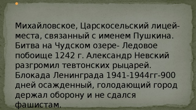 Михайловское, Царскосельский лицей- места, связанный с именем Пушкина.  Битва на Чудском озере- Ледовое побоище 1242 г. Александр Невский разгромил тевтонских рыцарей.  Блокада Ленинграда 1941-1944гг-900 дней осажденный, голодающий город держал оборону и не сдался фашистам. 