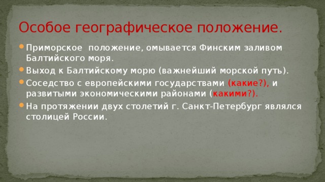 Особое географическое положение. Приморское положение, омывается Финским заливом Балтийского моря. Выход к Балтийскому морю (важнейший морской путь). Соседство с европейскими государствами (какие?), и развитыми экономическими районами ( какими?). На протяжении двух столетий г. Санкт-Петербург являлся столицей России. 