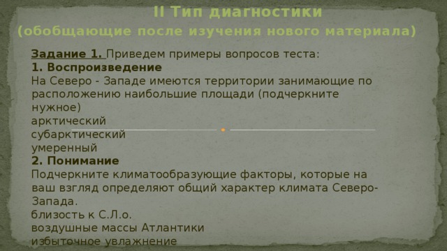  II Тип диагностики (обобщающие после изучения нового материала) Задание 1. Приведем примеры вопросов теста: 1. Воспроизведение На Северо - Западе имеются территории занимающие по расположению наибольшие площади (подчеркните нужное) арктический субарктический умеренный 2. Понимание Подчеркните климатообразующие факторы, которые на ваш взгляд определяют общий характер климата Северо-Запада. близость к С.Л.о. воздушные массы Атлантики избыточное увлажнение 