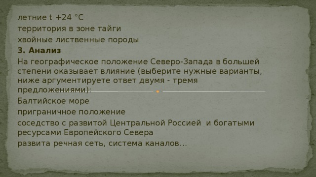 летние t +24 °С территория в зоне тайги хвойные лиственные породы 3. Анализ На географическое положение Северо-Запада в большей степени оказывает влияние (выберите нужные варианты, ниже аргументируете ответ двумя - тремя предложениями): Балтийское море приграничное положение соседство с развитой Центральной Россией и богатыми ресурсами Европейского Севера развита речная сеть, система каналов… 
