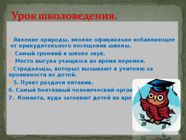   Явление природы, вполне официально избавляющее от принудительного посещения школы.  Самый громкий в школе звук.  Место выгула учащихся во время перемен. Страдальцы, которых вызывают к учителю за провинности их детей. 5. Пункт раздачи питания. 6. Самый болтливый человеческий орган. 7. Комната, куда загоняют детей на время урока  