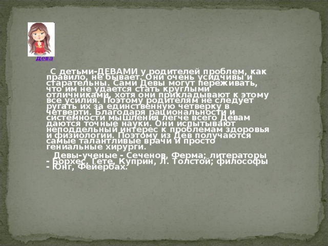        Дева  С детьми-ДЕВАМИ у родителей проблем, как правило, не бывает. Они очень усидчивы и старательны. Сами Девы могут переживать, что им не удается стать круглыми отличниками, хотя они прикладывают к этому все усилия. Поэтому родителям не следует ругать их за единственную четверку в четверти. Благодаря рациональности и системности мышления легче всего Девам даются точные науки. Они испытывают неподдельный интерес к проблемам здоровья и физиологии. Поэтому из Дев получаются самые талантливые врачи и просто гениальные хирурги.  Девы-ученые - Сеченов, Ферма; литераторы - Борхес, Гете, Куприн, Л. Толстой; философы - Юнг, Фейербах.  