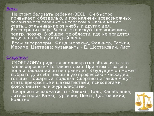 Весы  Не стоит баловать ребенка-ВЕСЫ. Он быстро привыкает к безделью, и при наличии всевозможных талантов его главным интересом в жизни может стать... отлынивание от учебы и других дел. Бесспорная сфера Весов - это искусство: живопись, театр, поэзия. В общем, те области, где не придется ходить на работу каждый день.  Весы-литераторы - Фицд-жеральд, Фолкнер, Есенин, Мериме, Цветаева; музыканты - Д. Шостакович, Лист. Скорпион  СКОРПИОНУ придется неоднократно объяснять, что такое хорошо и что такое плохо. При этом строгого тона и наказаний он не приемлет. В будущем он может выбрать для себя необычную профессию - каскадер, гонщик, пожарный, водолаз. Скорпионы также могут стать прекрасными шахматистами, психологами, фокусниками или журналистами.  Скорпионы-шахматисты - Алехин, Таль, Капабланка; литераторы - Камю, Тургенев, Цвейг, Достоевский, Вольтер. 